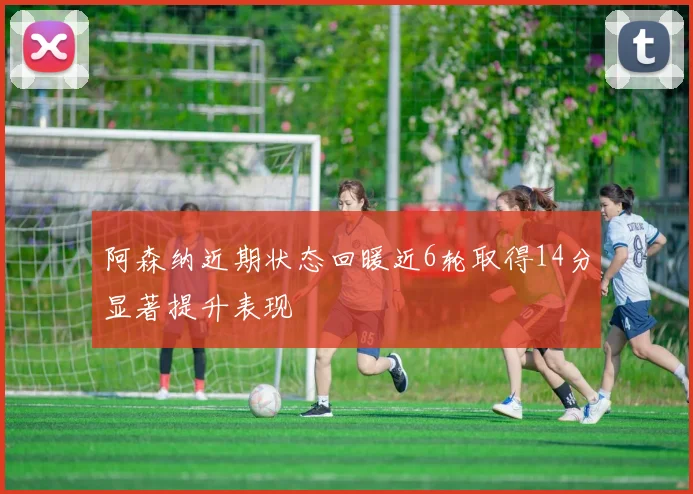 阿森纳近期状态回暖近6轮取得14分显著提升表现