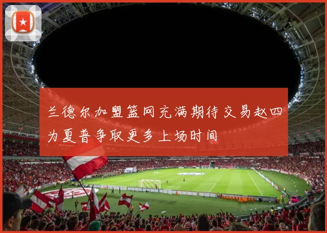 兰德尔加盟篮网充满期待交易赵四为夏普争取更多上场时间
