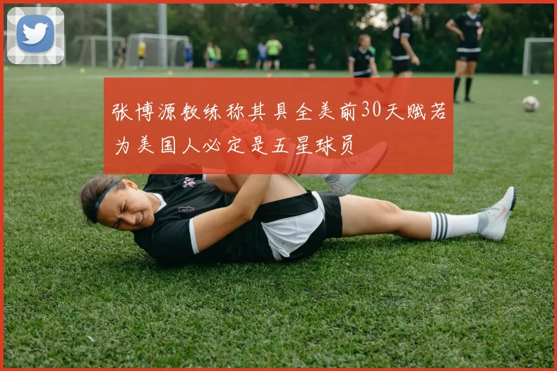 张博源教练称其具全美前30天赋若为美国人必定是五星球员