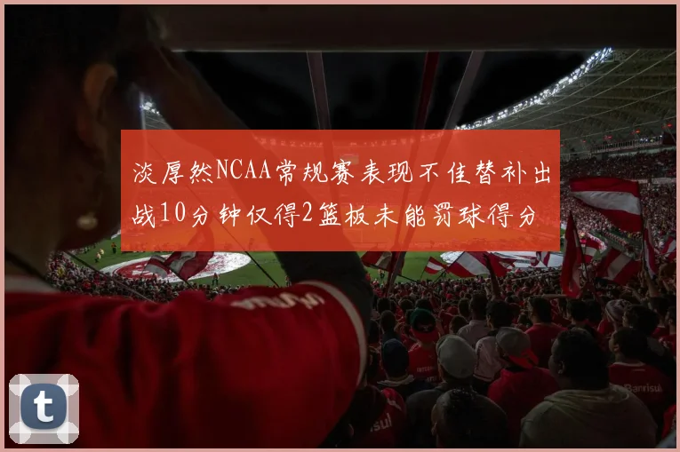 淡厚然NCAA常规赛表现不佳替补出战10分钟仅得2篮板未能罚球得分