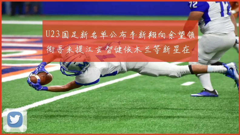 U23国足新名单公布李新翔向余望领衔吾米提江玄智健依木兰等新星在列
