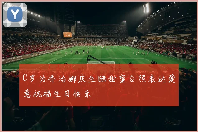 C罗为乔治娜庆生晒甜蜜合照表达爱意祝福生日快乐