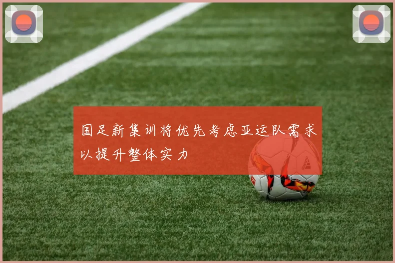 国足新集训将优先考虑亚运队需求以提升整体实力
