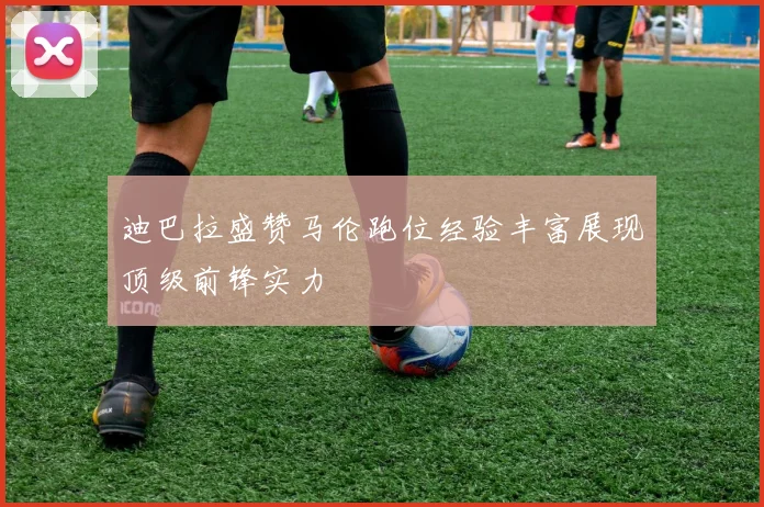迪巴拉盛赞马伦跑位经验丰富展现顶级前锋实力