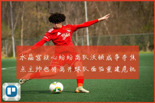 水晶宫核心纷纷离队沃顿成争夺焦点主帅也将离开球队面临重建危机