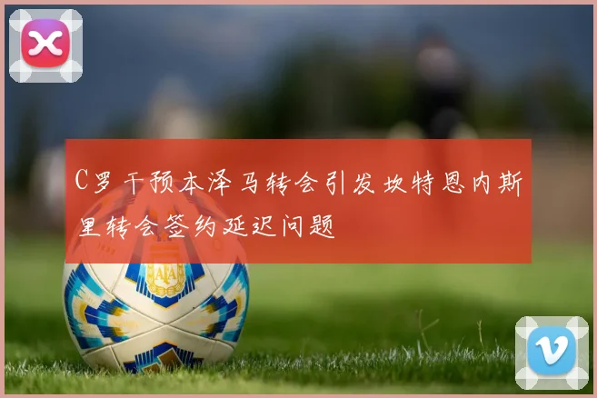 C罗干预本泽马转会引发坎特恩内斯里转会签约延迟问题