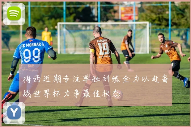 梅西近期专注单独训练全力以赴备战世界杯力争最佳状态