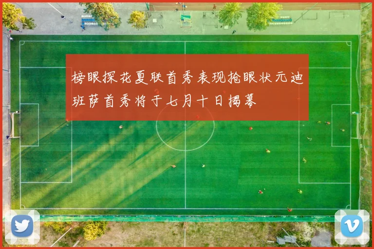 榜眼探花夏联首秀表现抢眼状元迪班萨首秀将于七月十日揭幕