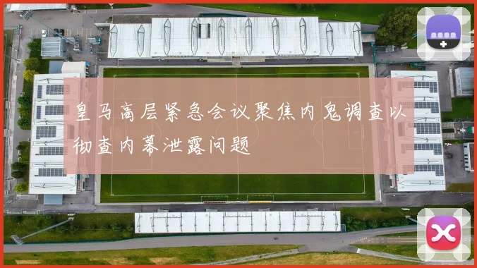 皇马高层紧急会议聚焦内鬼调查以彻查内幕泄露问题