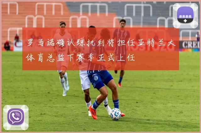罗马诺确认琼托利将担任亚特兰大体育总监下赛季正式上任