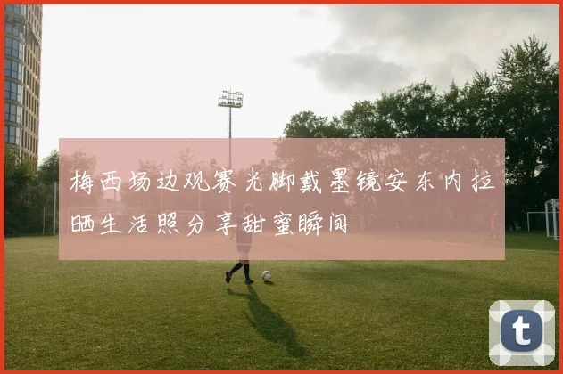 梅西场边观赛光脚戴墨镜安东内拉晒生活照分享甜蜜瞬间
