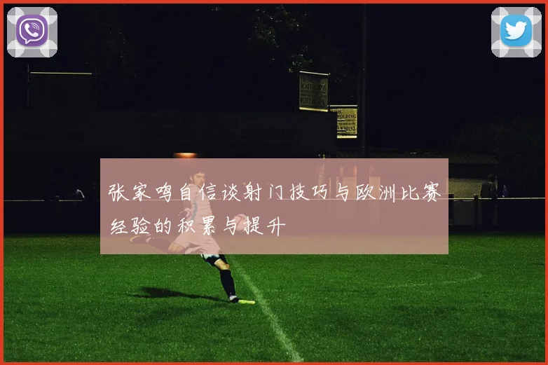 张家鸣自信谈射门技巧与欧洲比赛经验的积累与提升