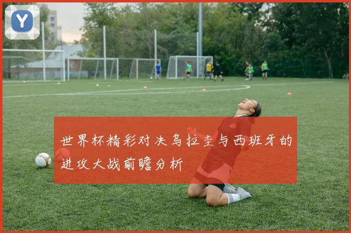 世界杯精彩对决乌拉圭与西班牙的进攻大战前瞻分析