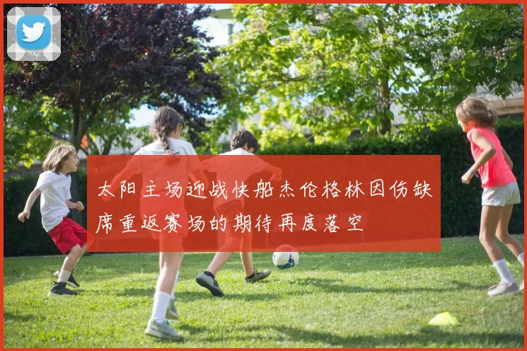 太阳主场迎战快船杰伦格林因伤缺席重返赛场的期待再度落空
