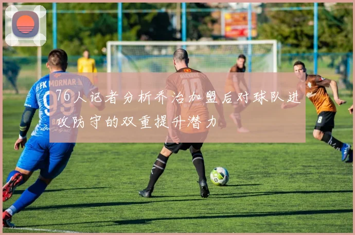 76人记者分析乔治加盟后对球队进攻防守的双重提升潜力