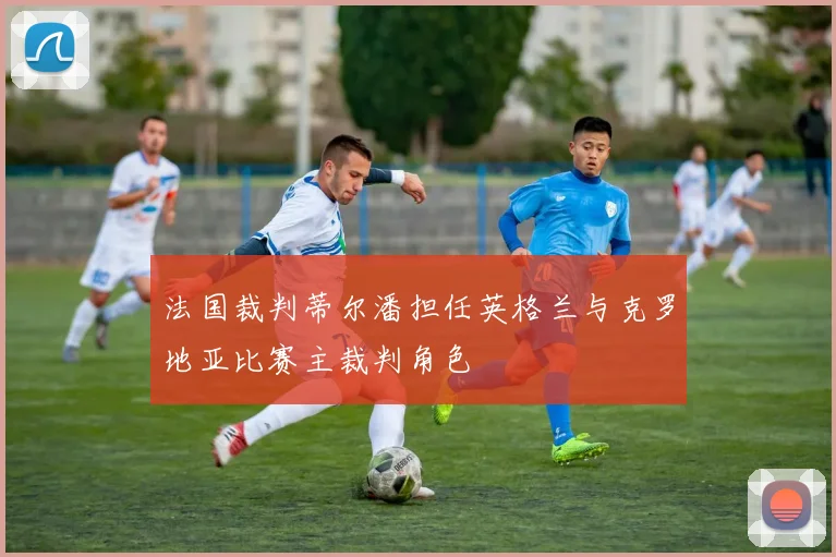 法国裁判蒂尔潘担任英格兰与克罗地亚比赛主裁判角色
