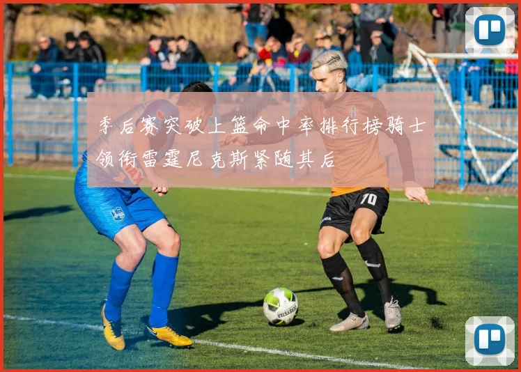 季后赛突破上篮命中率排行榜骑士领衔雷霆尼克斯紧随其后