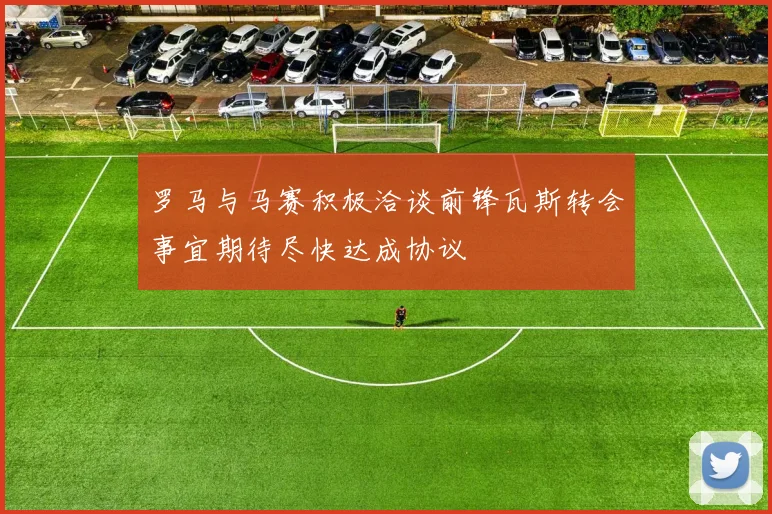 罗马与马赛积极洽谈前锋瓦斯转会事宜期待尽快达成协议