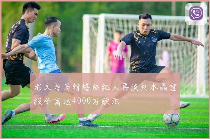 尤文与马特塔经纪人再谈判水晶宫报价高达4000万欧元