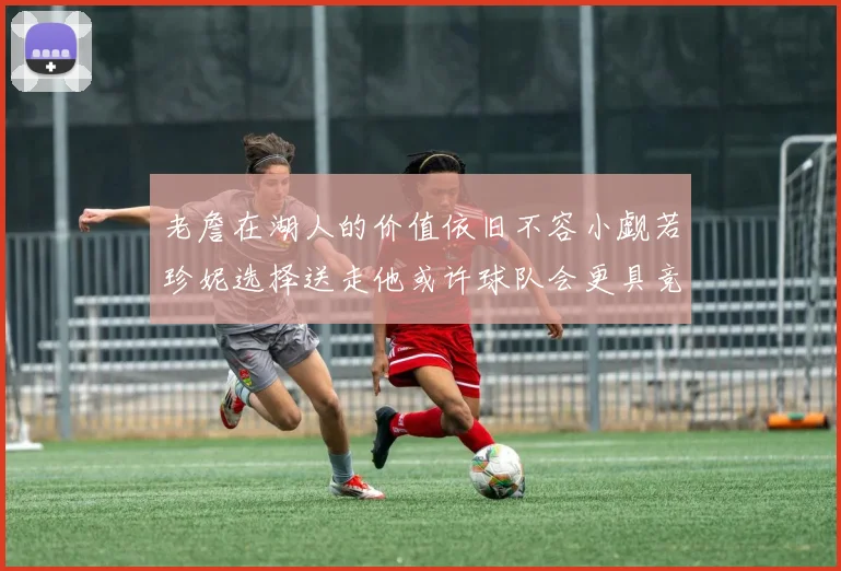 老詹在湖人的价值依旧不容小觑若珍妮选择送走他或许球队会更具竞争力
