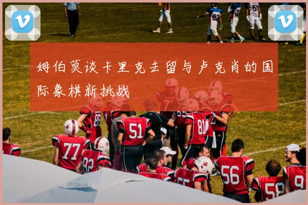 姆伯莫谈卡里克去留与卢克肖的国际象棋新挑战